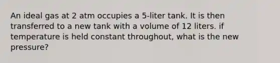 An ideal gas at 2 atm occupies a 5-liter tank. It is then transferred to a new tank with a volume of 12 liters. if temperature is held constant throughout, what is the new pressure?