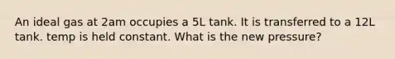 An ideal gas at 2am occupies a 5L tank. It is transferred to a 12L tank. temp is held constant. What is the new pressure?