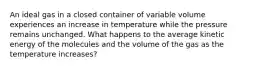 An ideal gas in a closed container of variable volume experiences an increase in temperature while the pressure remains unchanged. What happens to the average kinetic energy of the molecules and the volume of the gas as the temperature increases?