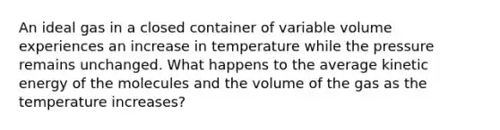 An ideal gas in a closed container of variable volume experiences an increase in temperature while the pressure remains unchanged. What happens to the average kinetic energy of the molecules and the volume of the gas as the temperature increases?