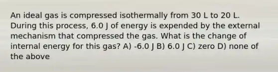 An ideal gas is compressed isothermally from 30 L to 20 L. During this process, 6.0 J of energy is expended by the external mechanism that compressed the gas. What is the change of internal energy for this gas? A) -6.0 J B) 6.0 J C) zero D) none of the above