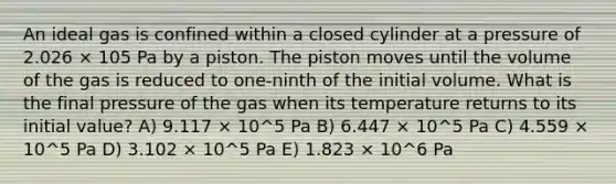 An ideal gas is confined within a closed cylinder at a pressure of 2.026 × 105 Pa by a piston. The piston moves until the volume of the gas is reduced to one-ninth of the initial volume. What is the final pressure of the gas when its temperature returns to its initial value? A) 9.117 × 10^5 Pa B) 6.447 × 10^5 Pa C) 4.559 × 10^5 Pa D) 3.102 × 10^5 Pa E) 1.823 × 10^6 Pa