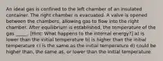 An ideal gas is confined to the left chamber of an insulated container. The right chamber is evacuated. A valve is opened between the chambers, allowing gas to flow into the right chamber. After equilibrium is established, the temperature of the gas _____. [Hint: What happens to the internal energy?] a) is lower than the initial temperature b) is higher than the initial temperature c) is the same as the initial temperature d) could be higher than, the same as, or lower than the initial temperature