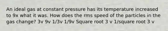 An ideal gas at constant pressure has its temperature increased to 9x what it was. How does the rms speed of the particles in the gas change? 3v 9v 1/3v 1/9v Square root 3 v 1/square root 3 v