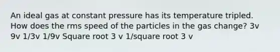 An ideal gas at constant pressure has its temperature tripled. How does the rms speed of the particles in the gas change? 3v 9v 1/3v 1/9v Square root 3 v 1/square root 3 v