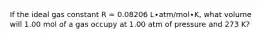 If the ideal gas constant R = 0.08206 L∙atm/mol∙K, what volume will 1.00 mol of a gas occupy at 1.00 atm of pressure and 273 K?