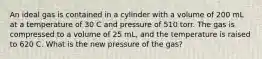 An ideal gas is contained in a cylinder with a volume of 200 mL at a temperature of 30 C and pressure of 510 torr. The gas is compressed to a volume of 25 mL, and the temperature is raised to 620 C. What is the new pressure of the gas?