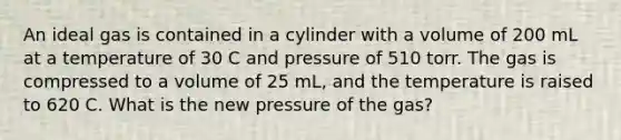 An ideal gas is contained in a cylinder with a volume of 200 mL at a temperature of 30 C and pressure of 510 torr. The gas is compressed to a volume of 25 mL, and the temperature is raised to 620 C. What is the new pressure of the gas?