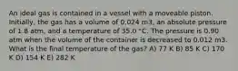 An ideal gas is contained in a vessel with a moveable piston. Initially, the gas has a volume of 0.024 m3, an absolute pressure of 1.8 atm, and a temperature of 35.0 °C. The pressure is 0.90 atm when the volume of the container is decreased to 0.012 m3. What is the final temperature of the gas? A) 77 K B) 85 K C) 170 K D) 154 K E) 282 K