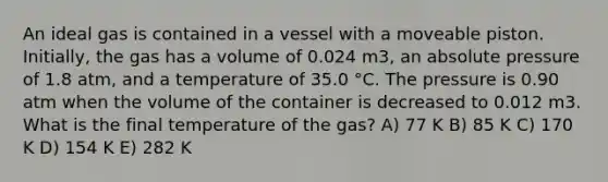 An ideal gas is contained in a vessel with a moveable piston. Initially, the gas has a volume of 0.024 m3, an absolute pressure of 1.8 atm, and a temperature of 35.0 °C. The pressure is 0.90 atm when the volume of the container is decreased to 0.012 m3. What is the final temperature of the gas? A) 77 K B) 85 K C) 170 K D) 154 K E) 282 K