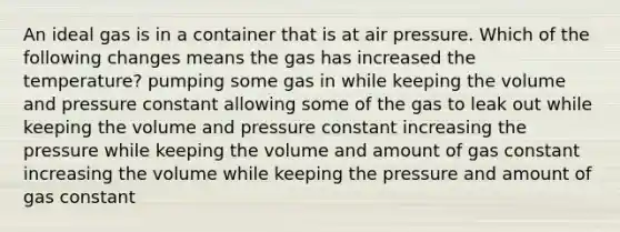 An ideal gas is in a container that is at air pressure. Which of the following changes means the gas has increased the temperature? pumping some gas in while keeping the volume and pressure constant allowing some of the gas to leak out while keeping the volume and pressure constant increasing the pressure while keeping the volume and amount of gas constant increasing the volume while keeping the pressure and amount of gas constant