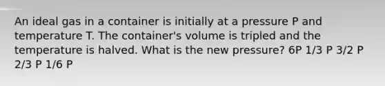 An ideal gas in a container is initially at a pressure P and temperature T. The container's volume is tripled and the temperature is halved. What is the new pressure? 6P 1/3 P 3/2 P 2/3 P 1/6 P