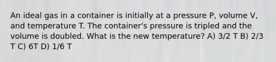 An ideal gas in a container is initially at a pressure P, volume V, and temperature T. The container's pressure is tripled and the volume is doubled. What is the new temperature? A) 3/2 T B) 2/3 T C) 6T D) 1/6 T