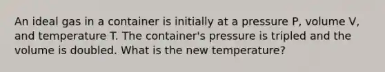 An ideal gas in a container is initially at a pressure P, volume V, and temperature T. The container's pressure is tripled and the volume is doubled. What is the new temperature?