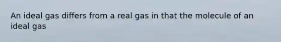 An ideal gas differs from a real gas in that the molecule of an ideal gas