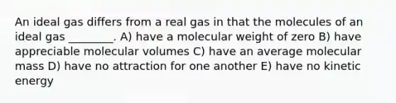 An ideal gas differs from a real gas in that the molecules of an ideal gas ________. A) have a molecular weight of zero B) have appreciable molecular volumes C) have an average molecular mass D) have no attraction for one another E) have no kinetic energy