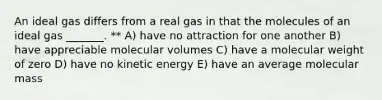 An ideal gas differs from a real gas in that the molecules of an ideal gas _______. ** A) have no attraction for one another B) have appreciable molecular volumes C) have a molecular weight of zero D) have no kinetic energy E) have an average molecular mass