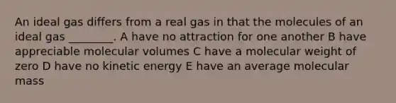 An ideal gas differs from a real gas in that the molecules of an ideal gas ________. A have no attraction for one another B have appreciable molecular volumes C have a molecular weight of zero D have no kinetic energy E have an average molecular mass