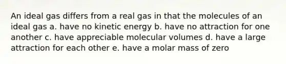 An ideal gas differs from a real gas in that the molecules of an ideal gas a. have no kinetic energy b. have no attraction for one another c. have appreciable molecular volumes d. have a large attraction for each other e. have a molar mass of zero