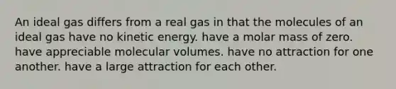 An ideal gas differs from a real gas in that the molecules of an ideal gas have no kinetic energy. have a molar mass of zero. have appreciable molecular volumes. have no attraction for one another. have a large attraction for each other.