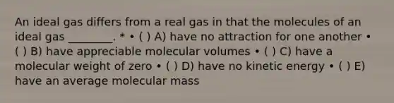 An ideal gas differs from a real gas in that the molecules of an ideal gas ________. * • ( ) A) have no attraction for one another • ( ) B) have appreciable molecular volumes • ( ) C) have a molecular weight of zero • ( ) D) have no kinetic energy • ( ) E) have an average molecular mass