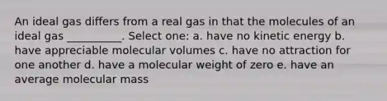 An ideal gas differs from a real gas in that the molecules of an ideal gas __________. Select one: a. have no kinetic energy b. have appreciable molecular volumes c. have no attraction for one another d. have a molecular weight of zero e. have an average molecular mass