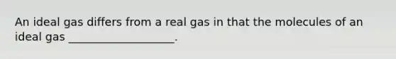 An ideal gas differs from a real gas in that the molecules of an ideal gas ___________________.