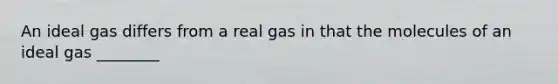 An ideal gas differs from a real gas in that the molecules of an ideal gas ________