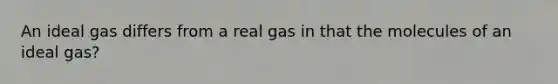 An ideal gas differs from a real gas in that the molecules of an ideal gas?