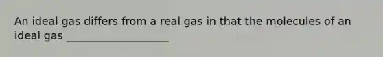 An ideal gas differs from a real gas in that the molecules of an ideal gas ___________________