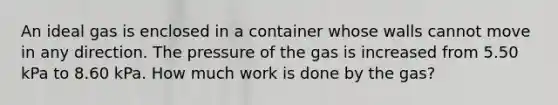 An ideal gas is enclosed in a container whose walls cannot move in any direction. The pressure of the gas is increased from 5.50 kPa to 8.60 kPa. How much work is done by the gas?