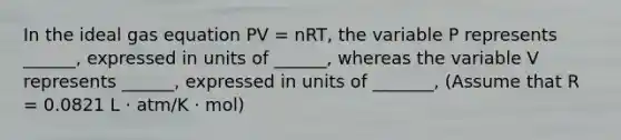 In the ideal gas equation PV = nRT, the variable P represents ______, expressed in units of ______, whereas the variable V represents ______, expressed in units of _______, (Assume that R = 0.0821 L ⋅ atm/K ⋅ mol)