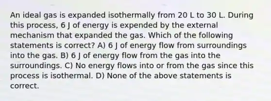 An ideal gas is expanded isothermally from 20 L to 30 L. During this process, 6 J of energy is expended by the external mechanism that expanded the gas. Which of the following statements is correct? A) 6 J of energy flow from surroundings into the gas. B) 6 J of energy flow from the gas into the surroundings. C) No energy flows into or from the gas since this process is isothermal. D) None of the above statements is correct.