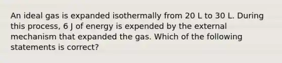 An ideal gas is expanded isothermally from 20 L to 30 L. During this process, 6 J of energy is expended by the external mechanism that expanded the gas. Which of the following statements is correct?