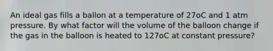 An ideal gas fills a ballon at a temperature of 27oC and 1 atm pressure. By what factor will the volume of the balloon change if the gas in the balloon is heated to 127oC at constant pressure?