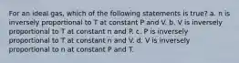 For an ideal gas, which of the following statements is true? a. n is inversely proportional to T at constant P and V. b. V is inversely proportional to T at constant n and P. c. P is inversely proportional to T at constant n and V. d. V is inversely proportional to n at constant P and T.