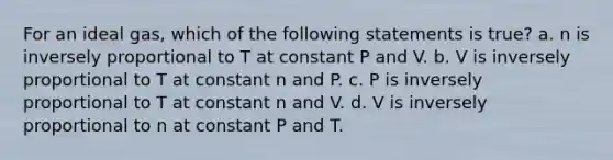 For an ideal gas, which of the following statements is true? a. n is inversely proportional to T at constant P and V. b. V is inversely proportional to T at constant n and P. c. P is inversely proportional to T at constant n and V. d. V is inversely proportional to n at constant P and T.