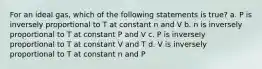 For an ideal gas, which of the following statements is true? a. P is inversely proportional to T at constant n and V b. n is inversely proportional to T at constant P and V c. P is inversely proportional to T at constant V and T d. V is inversely proportional to T at constant n and P