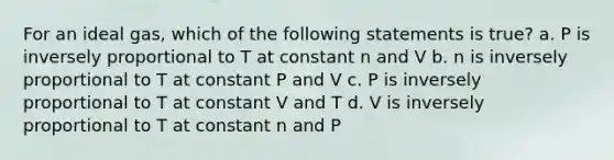 For an ideal gas, which of the following statements is true? a. P is inversely proportional to T at constant n and V b. n is inversely proportional to T at constant P and V c. P is inversely proportional to T at constant V and T d. V is inversely proportional to T at constant n and P