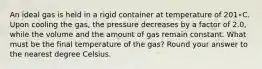 An ideal gas is held in a rigid container at temperature of 201∘C. Upon cooling the gas, the pressure decreases by a factor of 2.0, while the volume and the amount of gas remain constant. What must be the final temperature of the gas? Round your answer to the nearest degree Celsius.