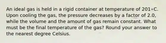 An ideal gas is held in a rigid container at temperature of 201∘C. Upon cooling the gas, the pressure decreases by a factor of 2.0, while the volume and the amount of gas remain constant. What must be the final temperature of the gas? Round your answer to the nearest degree Celsius.