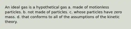 An ideal gas is a hypothetical gas a. made of motionless particles. b. not made of particles. c. whose particles have zero mass. d. that conforms to all of the assumptions of the kinetic theory.