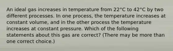 An ideal gas increases in temperature from 22°C to 42°C by two different processes. In one process, the temperature increases at constant volume, and in the other process the temperature increases at constant pressure. Which of the following statements about this gas are correct? (There may be more than one correct choice.)