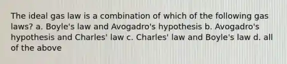 The ideal gas law is a combination of which of the following gas laws? a. Boyle's law and Avogadro's hypothesis b. Avogadro's hypothesis and Charles' law c. Charles' law and Boyle's law d. all of the above