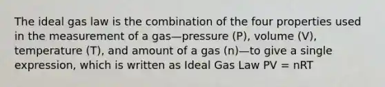 The ideal gas law is the combination of the four properties used in the measurement of a gas—pressure (P), volume (V), temperature (T), and amount of a gas (n)—to give a single expression, which is written as Ideal Gas Law PV = nRT