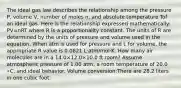 The ideal gas law describes the relationship among the pressure P, volume V, number of moles n, and absolute temperature Tof an ideal gas. Here is the relationship expressed mathematically: PV=nRT where R is a proportionality constant. The units of R are determined by the units of pressure and volume used in the equation. When atm is used for pressure and L for volume, the appropriate R value is 0.0821 L⋅atm/mol⋅K. How many air molecules are in a 14.0×12.0×10.0 ft room? Assume atmospheric pressure of 1.00 atm, a room temperature of 20.0 ∘C, and ideal behavior. Volume conversion:There are 28.2 liters in one cubic foot.