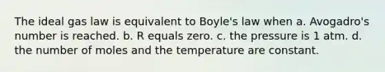 The ideal gas law is equivalent to <a href='https://www.questionai.com/knowledge/kdvBalZ1bx-boyles-law' class='anchor-knowledge'>boyle's law</a> when a. Avogadro's number is reached. b. R equals zero. c. the pressure is 1 atm. d. the number of moles and the temperature are constant.