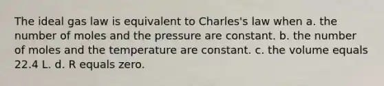 The ideal gas law is equivalent to Charles's law when a. the number of moles and the pressure are constant. b. the number of moles and the temperature are constant. c. the volume equals 22.4 L. d. R equals zero.