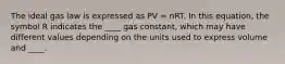 The ideal gas law is expressed as PV = nRT. In this equation, the symbol R indicates the ____ gas constant, which may have different values depending on the units used to express volume and ____.