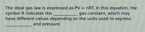 The ideal gas law is expressed as PV = nRT. In this equation, the symbol R indicates the ____________ gas constant, which may have different values depending on the units used to express _____________ and pressure.